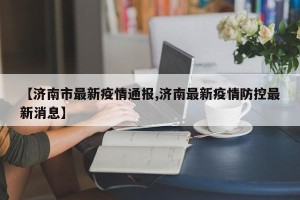 【济南市最新疫情通报,济南最新疫情防控最新消息】