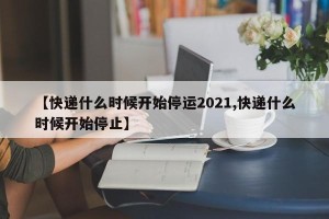 【快递什么时候开始停运2021,快递什么时候开始停止】