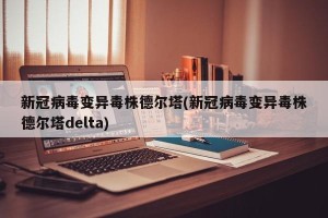新冠病毒变异毒株德尔塔(新冠病毒变异毒株德尔塔delta)