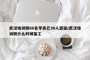 武汉培训班66名学员已30人感染/武汉培训班什么时候复工
