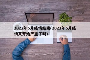 2022年5月疫情结束(2021年5月疫情又开始严重了吗)