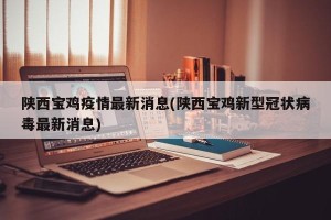 陕西宝鸡疫情最新消息(陕西宝鸡新型冠状病毒最新消息)