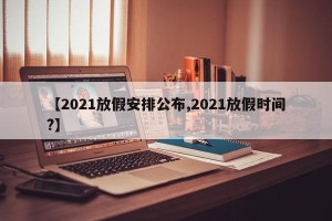 【2021放假安排公布,2021放假时间?】