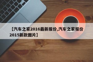 【汽车之家2016最新报价,汽车之家报价2015新款图片】