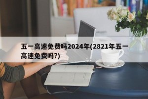 五一高速免费吗2024年(2821年五一高速免费吗?)