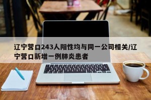辽宁营口243人阳性均与同一公司相关/辽宁营口新增一例肺炎患者