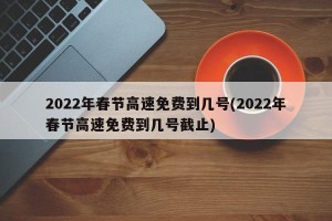 2022年春节高速免费到几号(2022年春节高速免费到几号截止)