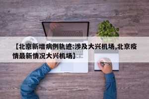 【北京新增病例轨迹:涉及大兴机场,北京疫情最新情况大兴机场】