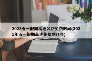 2023五一假期高速公路免费时间(2021年五一假期高速免费到几号)
