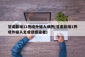 甘肃新增11例境外输入病例(甘肃新增1例境外输入无症状感染者)