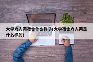 大学六人间宿舍什么样子(大学宿舍六人间是什么样的)