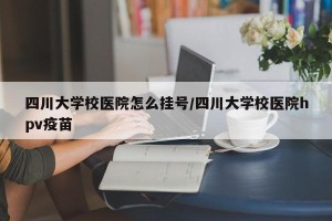四川大学校医院怎么挂号/四川大学校医院hpv疫苗