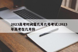 2023高考时间是几月几号考试/2023年高考在几月份