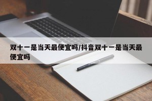 双十一是当天最便宜吗/抖音双十一是当天最便宜吗