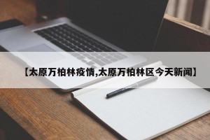 【太原万柏林疫情,太原万柏林区今天新闻】