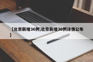 【北京新增36例,北京新增36例详情公布】