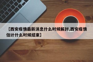 【西安疫情最新消息什么时候解封,西安疫情估计什么时候结束】