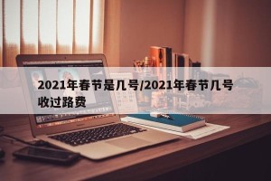 2021年春节是几号/2021年春节几号收过路费