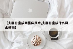 【夫妻卧室放两张床风水,夫妻卧室放什么风水植物】