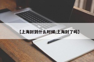 【上海封到什么时候,上海封了吗】