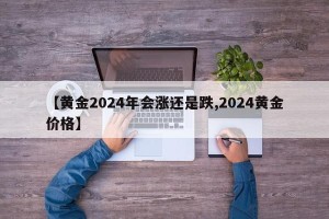 【黄金2024年会涨还是跌,2024黄金价格】