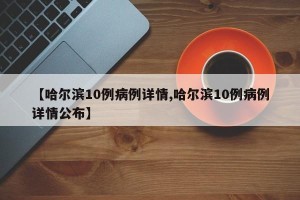 【哈尔滨10例病例详情,哈尔滨10例病例详情公布】