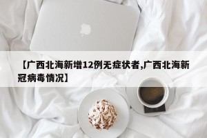 【广西北海新增12例无症状者,广西北海新冠病毒情况】