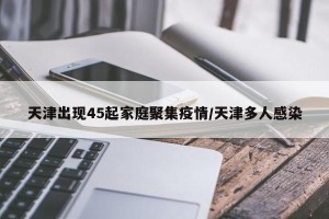天津出现45起家庭聚集疫情/天津多人感染