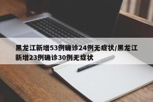 黑龙江新增53例确诊24例无症状/黑龙江新增23例确诊30例无症状