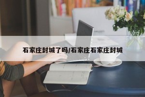 石家庄封城了吗/石家庄石家庄封城