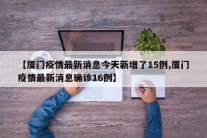 【厦门疫情最新消息今天新增了15例,厦门疫情最新消息确诊16例】