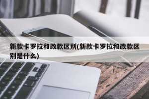 新款卡罗拉和改款区别(新款卡罗拉和改款区别是什么)