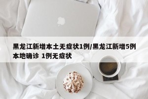 黑龙江新增本土无症状1例/黑龙江新增5例本地确诊 1例无症状