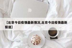 【北京今日疫情最新情况,北京今日疫情最新报道】
