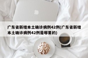 广东省新增本土确诊病例42例(广东省新增本土确诊病例42例是哪里的)