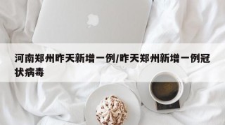 河南郑州昨天新增一例/昨天郑州新增一例冠状病毒