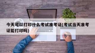 今天可以打印什么考试准考证(考试当天准考证能打印吗)