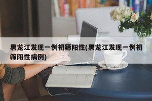 黑龙江发现一例初筛阳性(黑龙江发现一例初筛阳性病例)