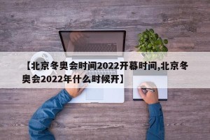 【北京冬奥会时间2022开幕时间,北京冬奥会2022年什么时候开】