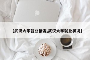 【武汉大学就业情况,武汉大学就业状况】