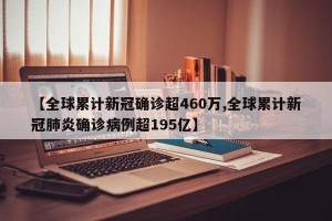 【全球累计新冠确诊超460万,全球累计新冠肺炎确诊病例超195亿】