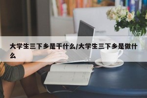 大学生三下乡是干什么/大学生三下乡是做什么