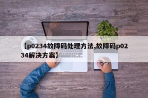 【p0234故障码处理方法,故障码p0234解决方案】