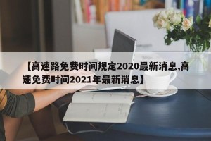 【高速路免费时间规定2020最新消息,高速免费时间2021年最新消息】