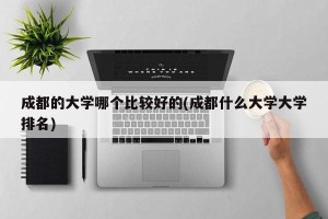 成都的大学哪个比较好的(成都什么大学大学排名)