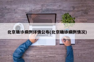 北京确诊病例详情公布(北京确诊病例情况)