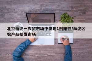 北京海淀一农贸市场中发现1例阳性/海淀区农产品批发市场
