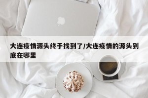 大连疫情源头终于找到了/大连疫情的源头到底在哪里