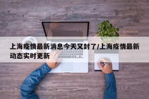 上海疫情最新消息今天又封了/上海疫情最新动态实时更新