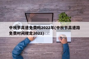 中秋节高速免费吗2022年(中秋节高速路免费时间规定2021)